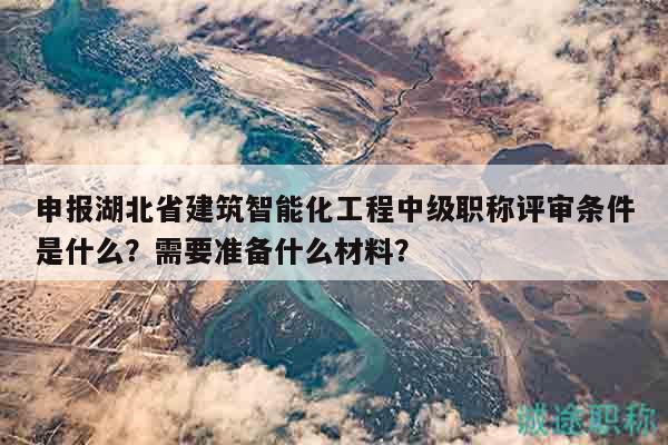 申报湖北省建筑智能化工程中级职称评审条件是什么？需要准备什么材料？