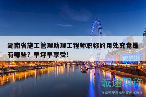 湖南省施工管理助理工程师职称的用处究竟是有哪些？早评早享受！