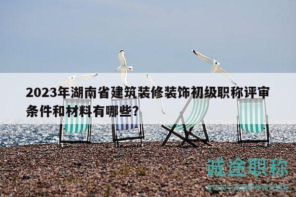 2023年湖南省建筑装修装饰初级职称评审条件和材料有哪些？
