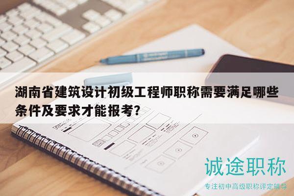 湖南省建筑设计初级工程师职称需要满足哪些条件及要求才能报考？