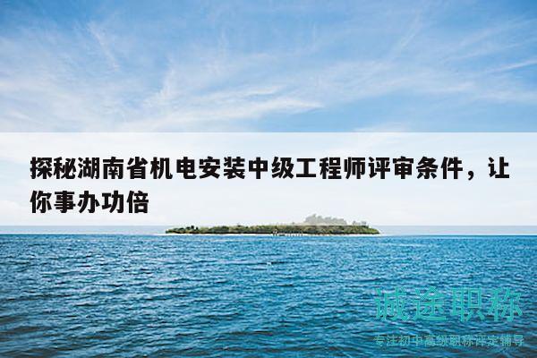 探秘湖南省机电安装中级工程师评审条件，让你事办功倍