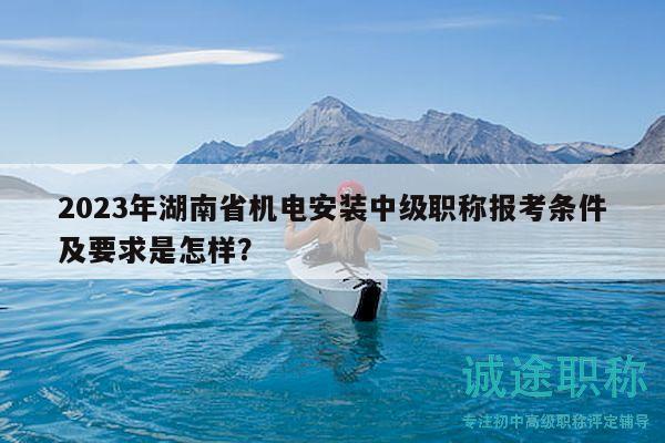 2023年湖南省机电安装中级职称报考条件及要求是怎样？