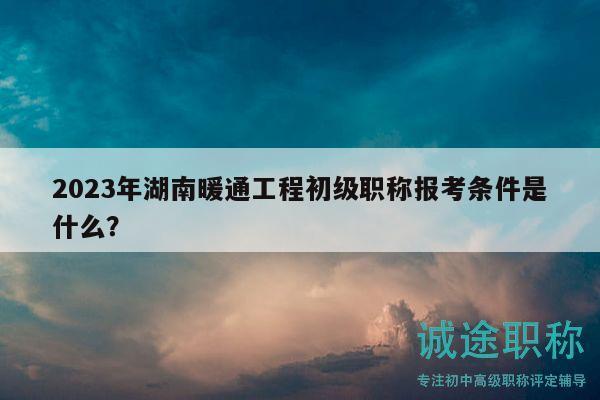 2023年湖南暖通工程初级职称报考条件是什么？