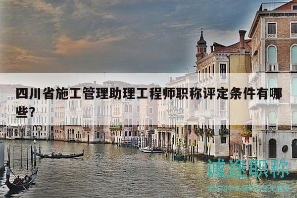 四川省施工管理助理工程师职称评定条件有哪些？
