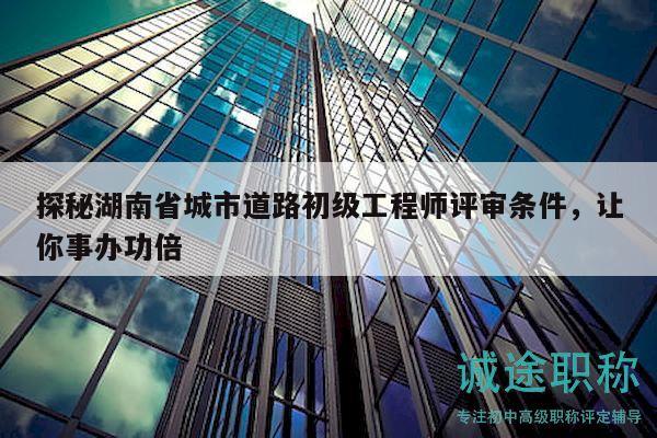 探秘湖南省城市道路初级工程师评审条件，让你事办功倍