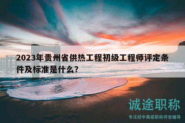 2023年贵州省供热工程初级工程师评定条件及标准是什么？