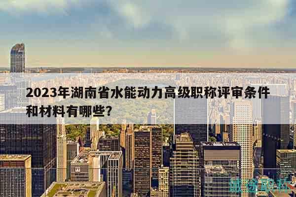 2023年湖南省水能动力高级职称评审条件和材料有哪些？
