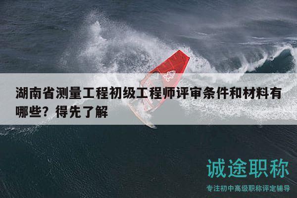 湖南省测量工程初级工程师评审条件和材料有哪些？得先了解