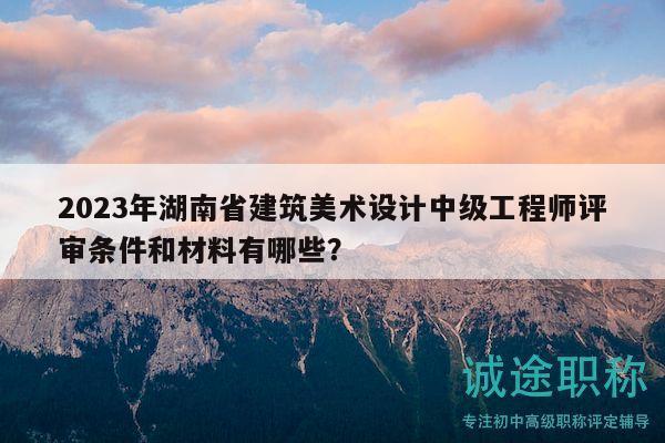 2023年湖南省建筑美术设计中级工程师评审条件和材料有哪些？
