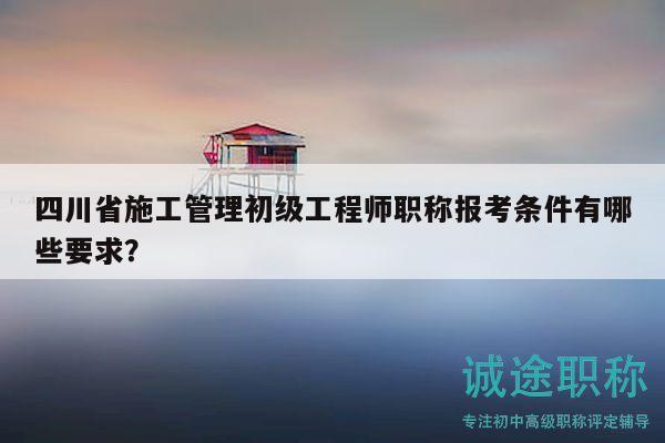 四川省施工管理初级工程师职称报考条件有哪些要求？