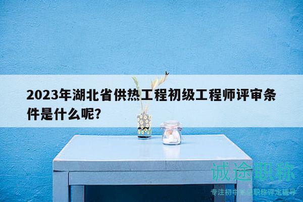 2023年湖北省供热工程初级工程师评审条件是什么呢？