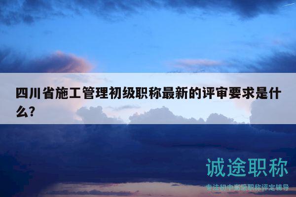 四川省施工管理初级职称最新的评审要求是什么？