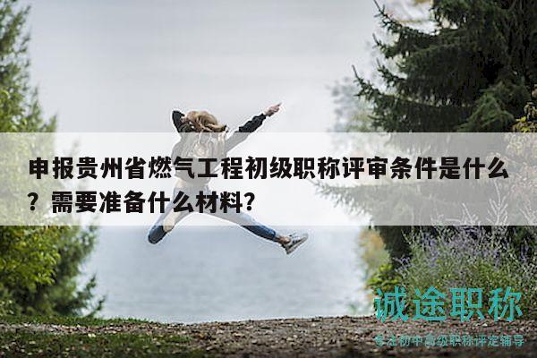 申报贵州省燃气工程初级职称评审条件是什么？需要准备什么材料？