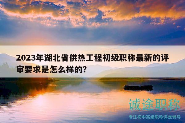 2023年湖北省供热工程初级职称最新的评审要求是怎么样的？