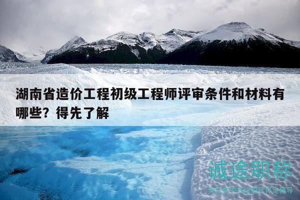 湖南省造价工程初级工程师评审条件和材料有哪些？得先了解