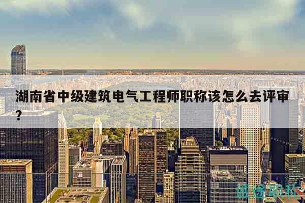 湖南省中级建筑电气工程师职称该怎么去评审？