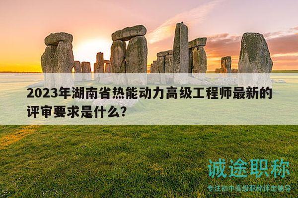 2023年湖南省热能动力高级工程师最新的评审要求是什么？