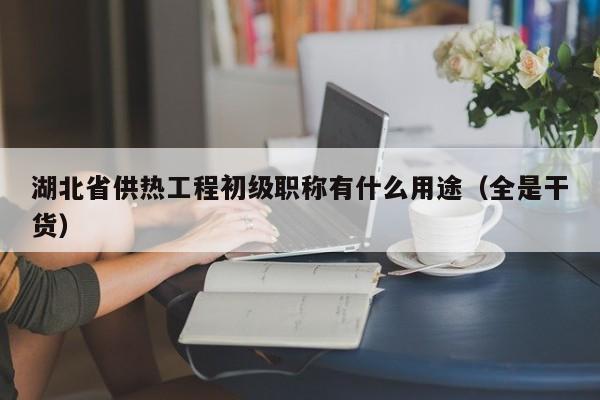 湖北省供热工程初级职称有什么用途（全是干货）