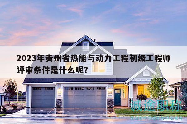 2023年贵州省热能与动力工程初级工程师评审条件是什么呢？
