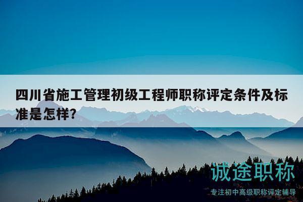 四川省施工管理初级工程师职称评定条件及标准是怎样？