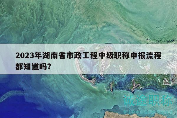 2023年湖南省市政工程中级职称申报流程都知道吗？