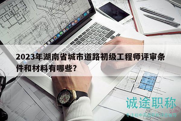 2023年湖南省城市道路初级工程师评审条件和材料有哪些？