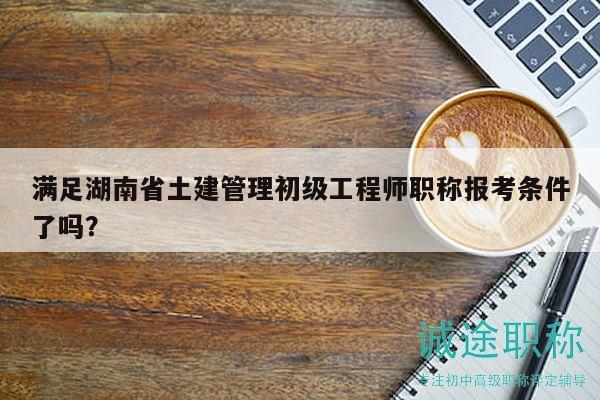 满足湖南省土建管理初级工程师职称报考条件了吗？