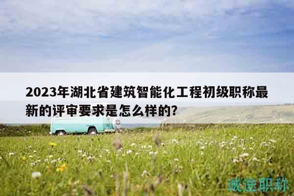 2023年湖北省建筑智能化工程初级职称最新的评审要求是怎么样的？