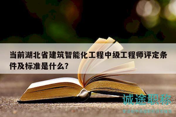 当前湖北省建筑智能化工程中级工程师评定条件及标准是什么？