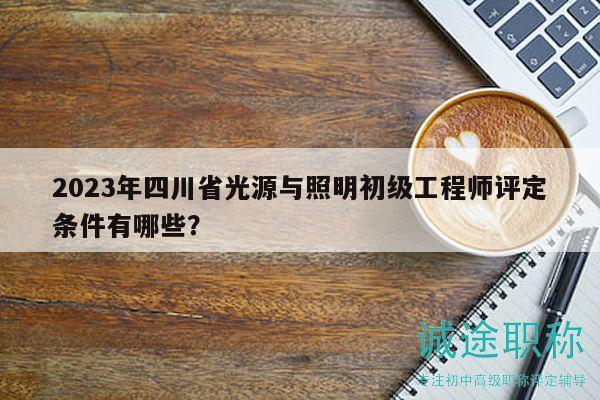 2023年四川省光源与照明初级工程师评定条件有哪些？