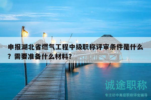 申报湖北省燃气工程中级职称评审条件是什么？需要准备什么材料？