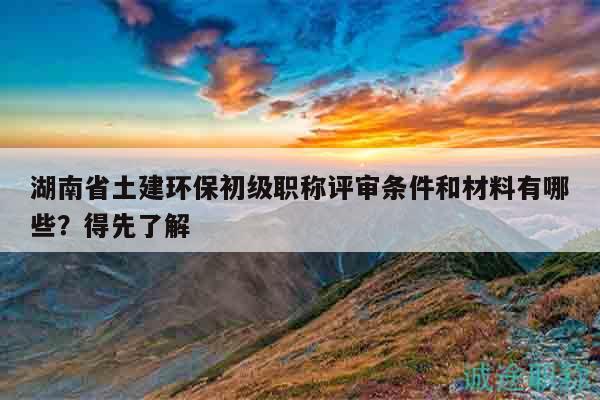 湖南省土建环保初级职称评审条件和材料有哪些？得先了解