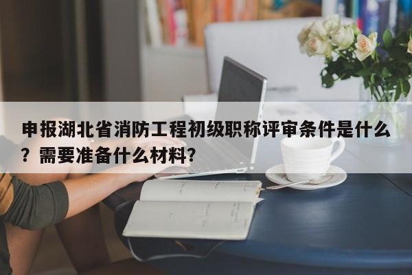 申报湖北省消防工程初级职称评审条件是什么？需要准备什么材料？
