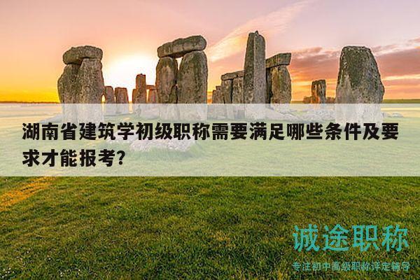 湖南省建筑学初级职称需要满足哪些条件及要求才能报考？
