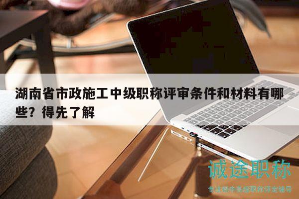 湖南省市政施工中级职称评审条件和材料有哪些？得先了解