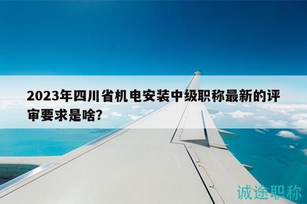 2023年四川省机电安装中级职称最新的评审要求是啥？