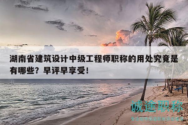湖南省建筑设计中级工程师职称的用处究竟是有哪些？早评早享受！