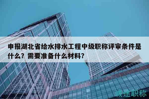 申报湖北省给水排水工程中级职称评审条件是什么？需要准备什么材料？