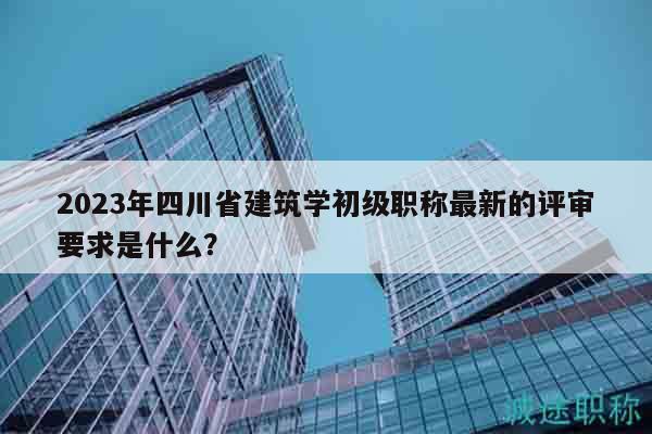2023年四川省建筑学初级职称最新的评审要求是什么？
