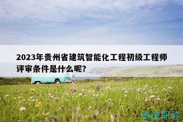 2023年贵州省建筑智能化工程初级工程师评审条件是什么呢？