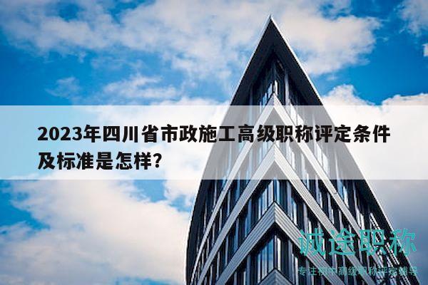 2023年四川省市政施工高级职称评定条件及标准是怎样？