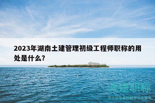 2023年湖南土建管理初级工程师职称的用处是什么？