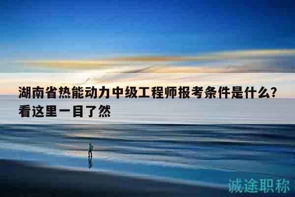湖南省热能动力中级工程师报考条件是什么？看这里一目了然