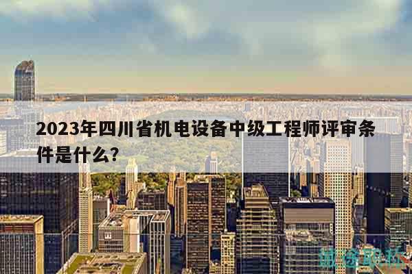 2023年四川省机电设备中级工程师评审条件是什么？