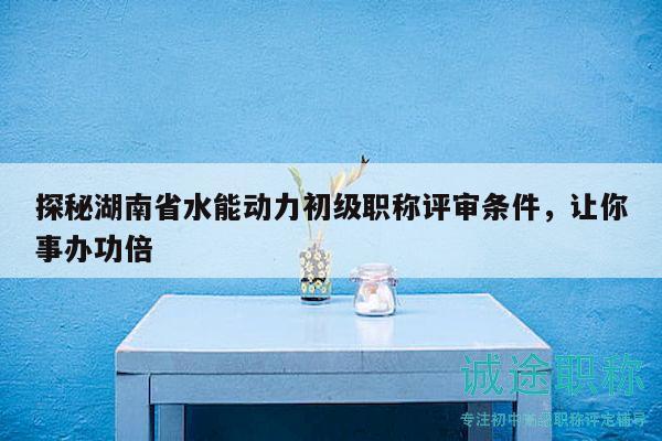 探秘湖南省水能动力初级职称评审条件，让你事办功倍