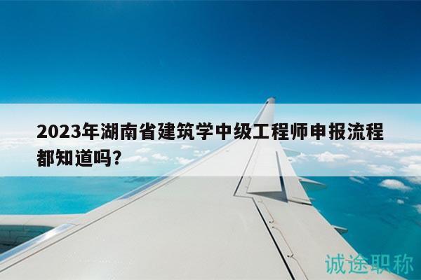2023年湖南省建筑学中级工程师申报流程都知道吗？