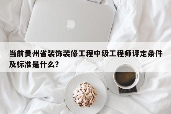 当前贵州省装饰装修工程中级工程师评定条件及标准是什么？