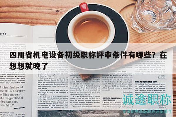 四川省机电设备初级职称评审条件有哪些？在想想就晚了