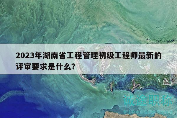 2023年湖南省工程管理初级工程师最新的评审要求是什么？