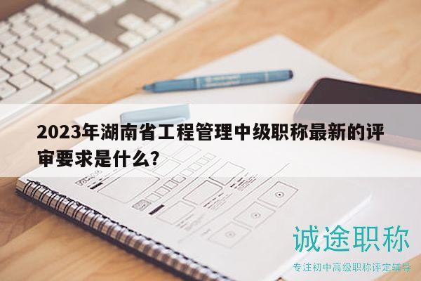 2023年湖南省工程管理中级职称最新的评审要求是什么？